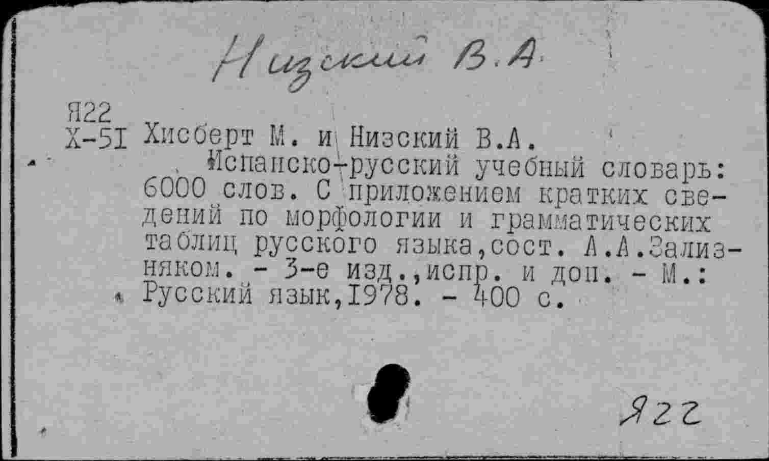 ﻿Х-51 Хисберт М. и Низский В.А.
. Испанско-русский учебный словарь: 6000 слов. С приложением кратких сведений по морфологии и грамматических таблиц русского языка,сост. А.А.Зализняком. - 3-е изд.,испр. и доп. - М.:
<. Русский язык, 1978. - 400 с.